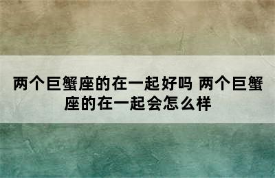 两个巨蟹座的在一起好吗 两个巨蟹座的在一起会怎么样